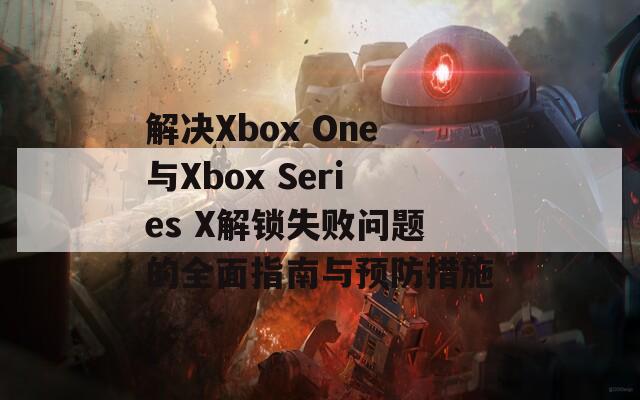 解決Xbox One與Xbox Series X解鎖失敗問題的全面指南與預防措施