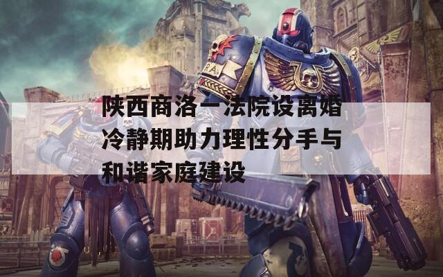 陜西商洛一法院設(shè)離婚冷靜期助力理性分手與和諧家庭建設(shè)