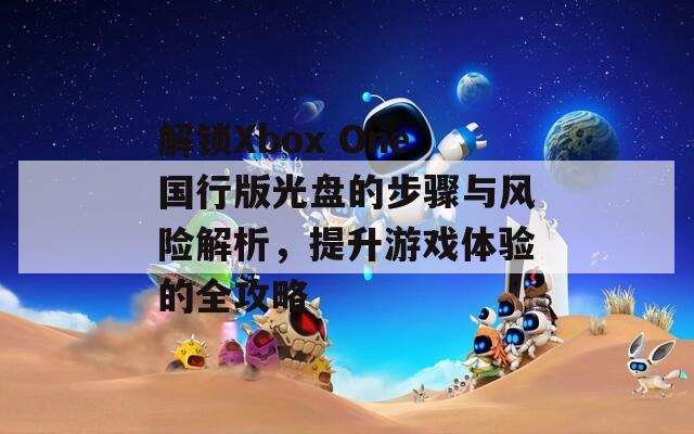 解鎖Xbox One國行版光盤的步驟與風(fēng)險解析，提升游戲體驗(yàn)的全攻略