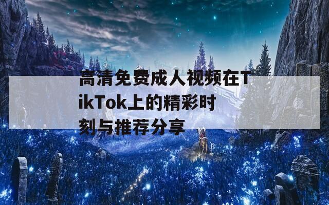 高清免費成人視頻在TikTok上的精彩時刻與推薦分享