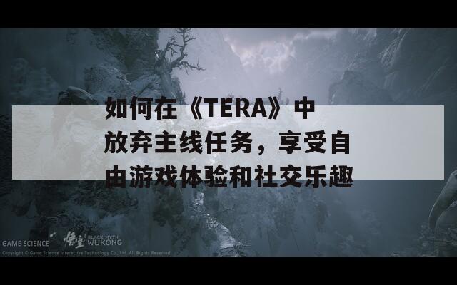 如何在《TERA》中放棄主線任務(wù)，享受自由游戲體驗和社交樂趣