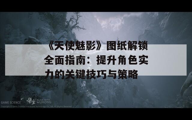《天使魅影》圖紙解鎖全面指南：提升角色實(shí)力的關(guān)鍵技巧與策略