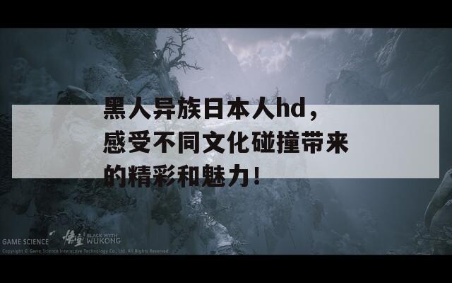 黑人異族日本人hd，感受不同文化碰撞帶來的精彩和魅力！