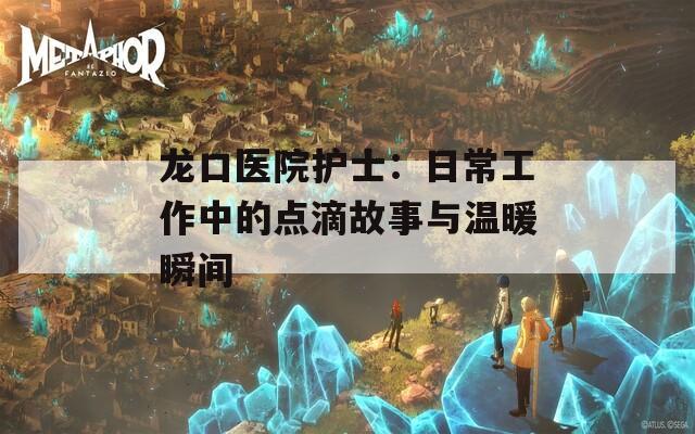 龍口醫(yī)院護(hù)士：日常工作中的點滴故事與溫暖瞬間