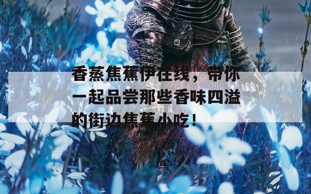 香蒸焦蕉伊在線，帶你一起品嘗那些香味四溢的街邊焦蕉小吃！