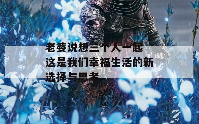 老婆說想三個人一起 這是我們幸福生活的新選擇與思考