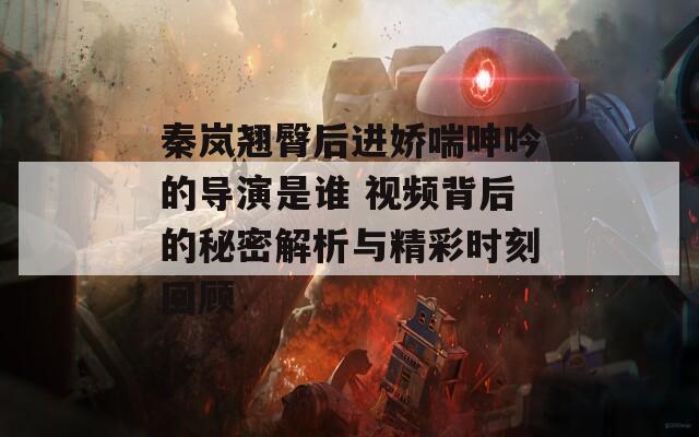 秦嵐翹臀后進(jìn)嬌喘呻吟的導(dǎo)演是誰 視頻背后的秘密解析與精彩時刻回顧