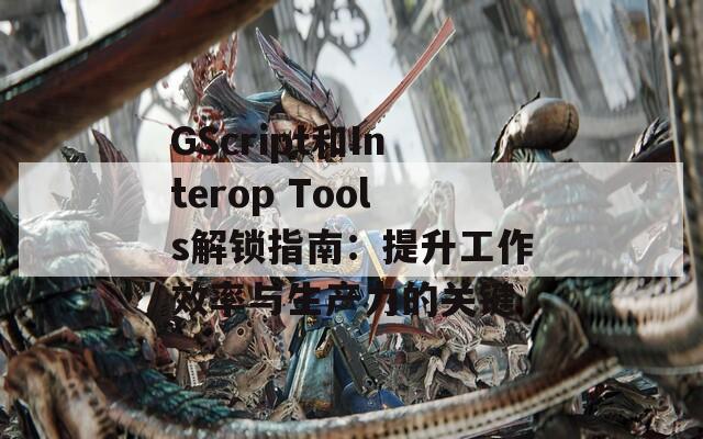 GScript和Interop Tools解鎖指南：提升工作效率與生產(chǎn)力的關(guān)鍵