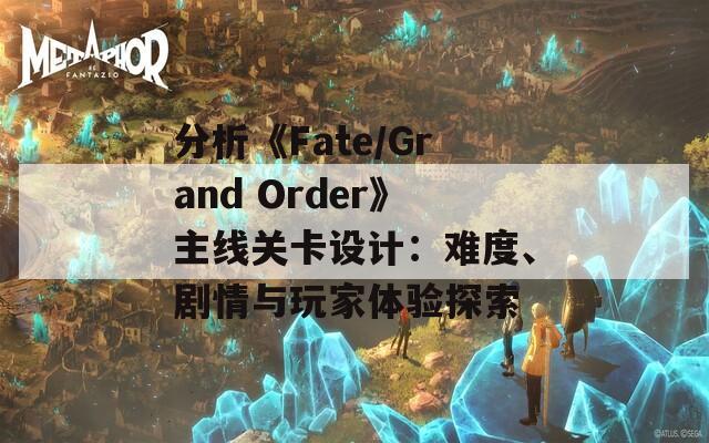 分析《Fate/Grand Order》主線關(guān)卡設(shè)計(jì)：難度、劇情與玩家體驗(yàn)探索