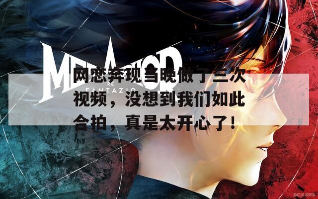 網(wǎng)戀奔現(xiàn)當(dāng)晚做了三次視頻，沒想到我們?nèi)绱撕吓模媸翘_心了！