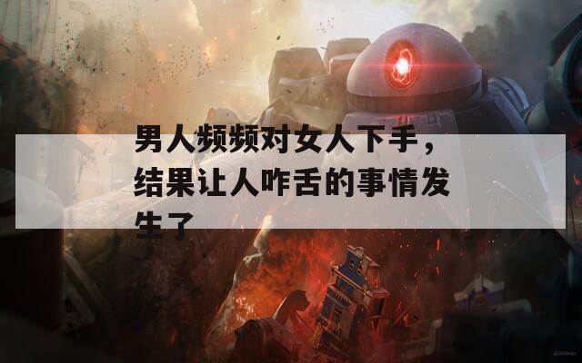 男人頻頻對(duì)女人下手，結(jié)果讓人咋舌的事情發(fā)生了