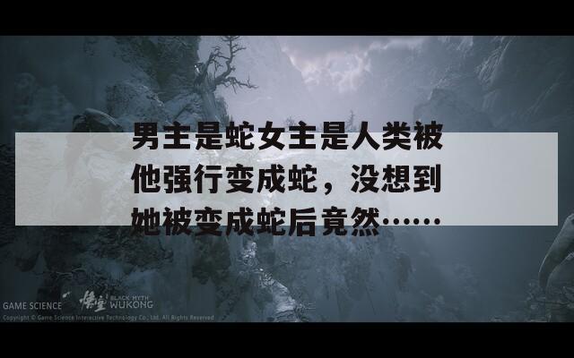 男主是蛇女主是人類被他強(qiáng)行變成蛇，沒想到她被變成蛇后竟然……