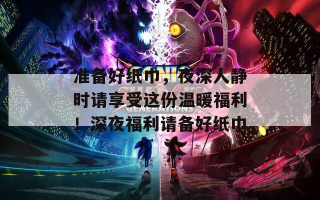 準(zhǔn)備好紙巾，夜深人靜時(shí)請(qǐng)享受這份溫暖福利！深夜福利請(qǐng)備好紙巾