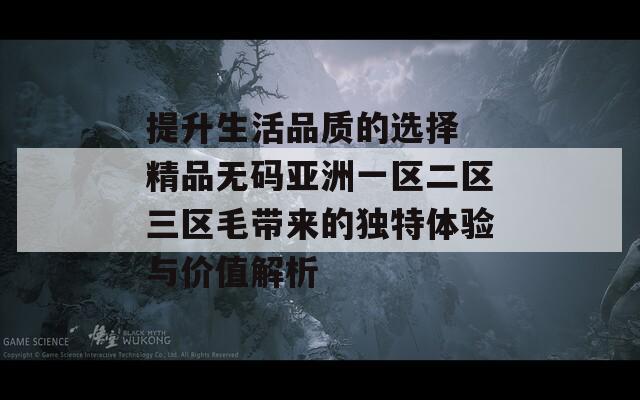 提升生活品質(zhì)的選擇 精品無(wú)碼亞洲一區(qū)二區(qū)三區(qū)毛帶來的獨(dú)特體驗(yàn)與價(jià)值解析