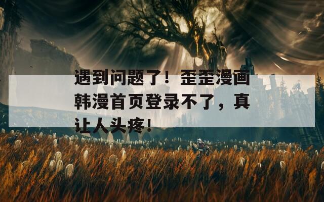 遇到問(wèn)題了！歪歪漫畫(huà)韓漫首頁(yè)登錄不了，真讓人頭疼！