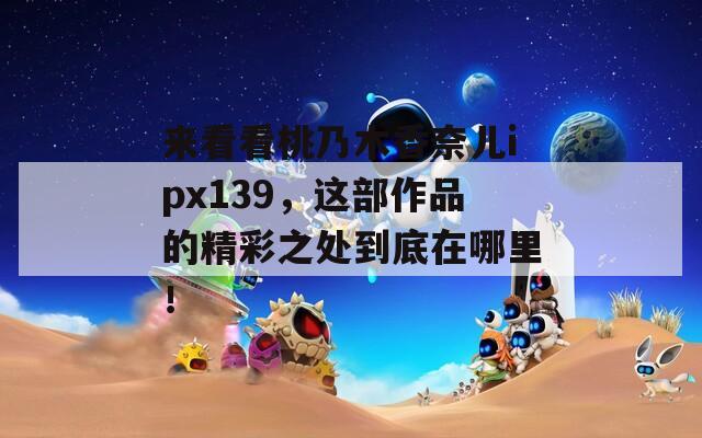 來看看桃乃木香奈兒ipx139，這部作品的精彩之處到底在哪里！