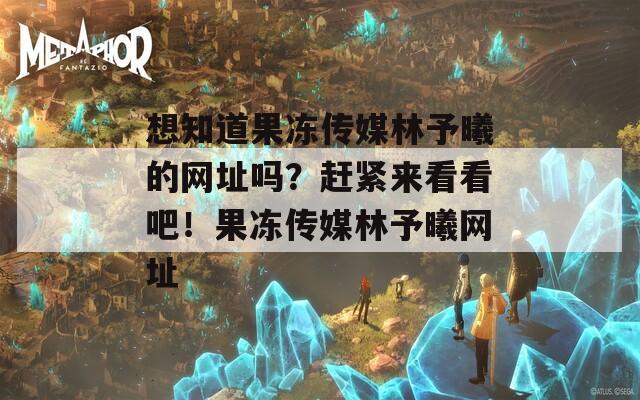 想知道果凍傳媒林予曦的網(wǎng)址嗎？趕緊來看看吧！果凍傳媒林予曦網(wǎng)址