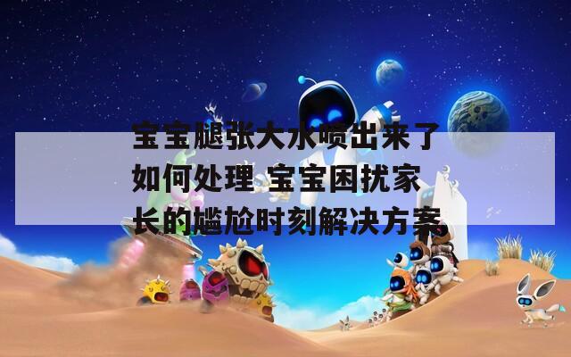 寶寶腿張大水噴出來(lái)了如何處理 寶寶困擾家長(zhǎng)的尷尬時(shí)刻解決方案