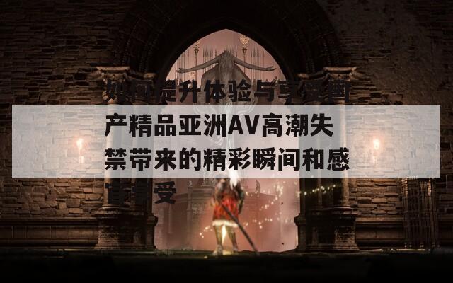 如何提升體驗與享受國產(chǎn)精品亞洲AV高潮失禁帶來的精彩瞬間和感官享受