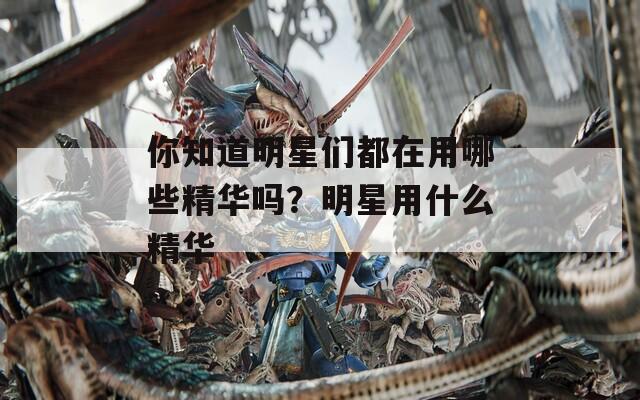 你知道明星們都在用哪些精華嗎？明星用什么精華