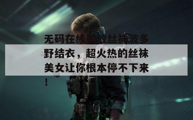 無(wú)碼在線(xiàn)播放絲襪波多野結(jié)衣，超火熱的絲襪美女讓你根本停不下來(lái)！