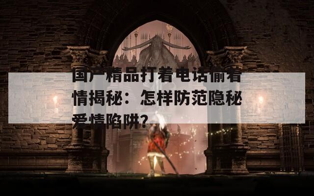 國(guó)產(chǎn)精品打著電話偷著情揭秘：怎樣防范隱秘愛(ài)情陷阱？