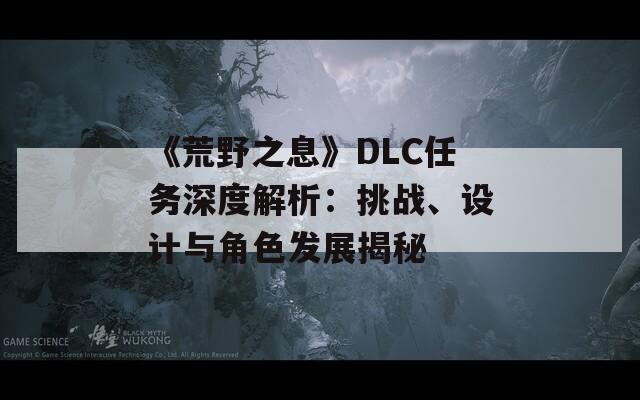 《荒野之息》DLC任務(wù)深度解析：挑戰(zhàn)、設(shè)計(jì)與角色發(fā)展揭秘