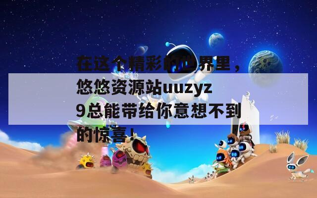 在這個精彩的世界里，悠悠資源站uuzyz9總能帶給你意想不到的驚喜！