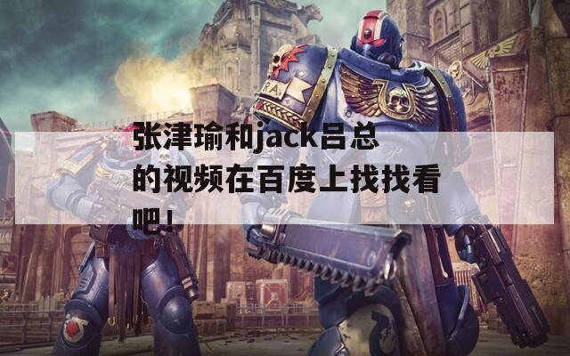 張津瑜和jack呂總的視頻在百度上找找看吧！
