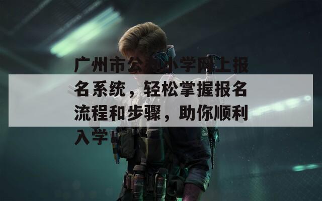 廣州市公辦小學(xué)網(wǎng)上報(bào)名系統(tǒng)，輕松掌握?qǐng)?bào)名流程和步驟，助你順利入學(xué)！