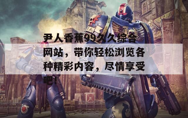 尹人香蕉99久久綜合網(wǎng)站，帶你輕松瀏覽各種精彩內(nèi)容，盡情享受吧！