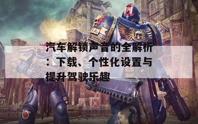 汽車解鎖聲音的全解析：下載、個(gè)性化設(shè)置與提升駕駛樂趣