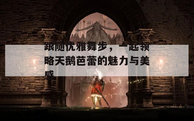跟隨優(yōu)雅舞步，一起領(lǐng)略天鵝芭蕾的魅力與美感