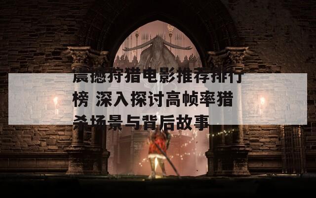 震撼狩獵電影推薦排行榜 深入探討高幀率獵殺場景與背后故事