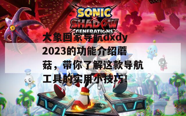 大象回家導(dǎo)航dxdy2023的功能介紹蘑菇，帶你了解這款導(dǎo)航工具的實(shí)用小技巧！