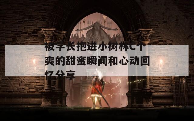 被學(xué)長抱進小樹林C個爽的甜蜜瞬間和心動回憶分享