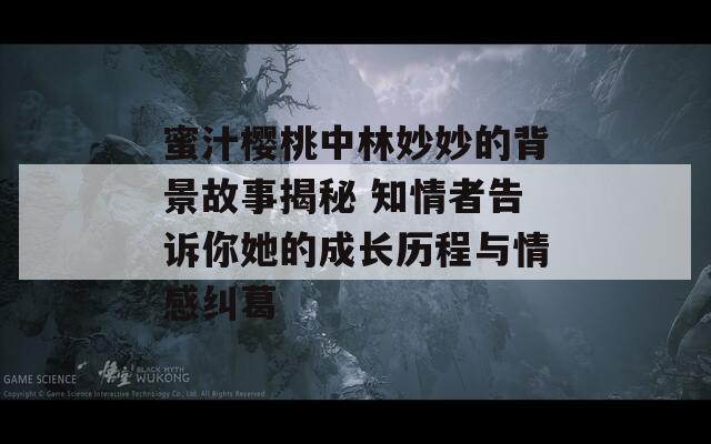蜜汁櫻桃中林妙妙的背景故事揭秘 知情者告訴你她的成長(zhǎng)歷程與情感糾葛