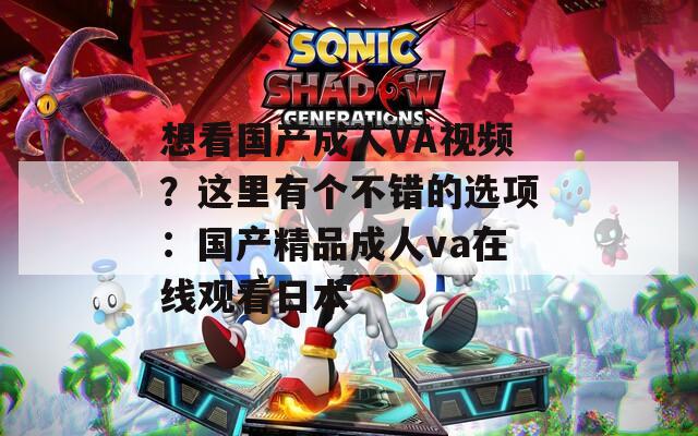 想看國產(chǎn)成人VA視頻？這里有個不錯的選項：國產(chǎn)精品成人va在線觀看日本