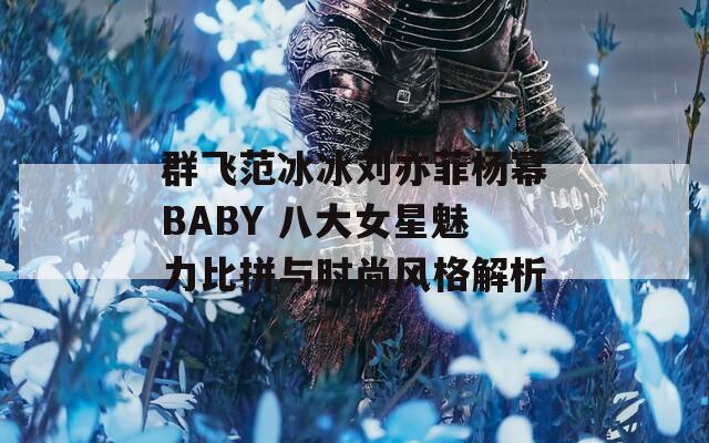 群飛范冰冰劉亦菲楊冪BABY 八大女星魅力比拼與時尚風(fēng)格解析