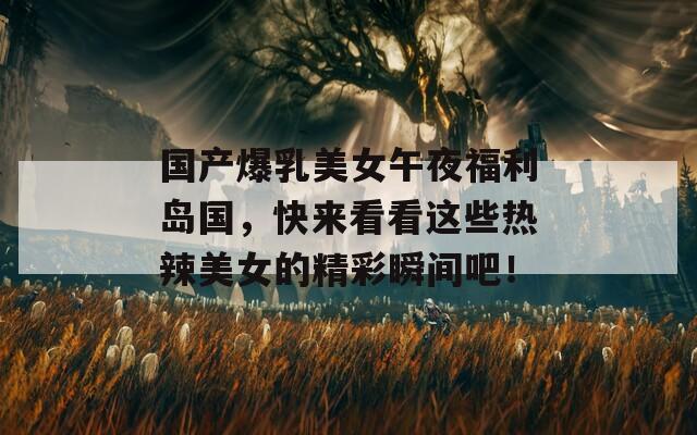 國產(chǎn)爆乳美女午夜福利島國，快來看看這些熱辣美女的精彩瞬間吧！