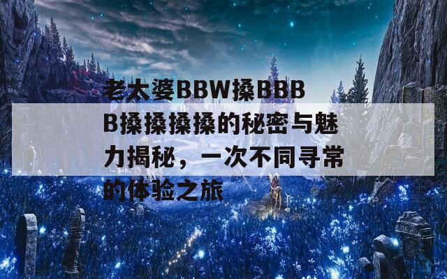 老太婆BBW搡BBBB搡搡搡搡的秘密與魅力揭秘，一次不同尋常的體驗(yàn)之旅