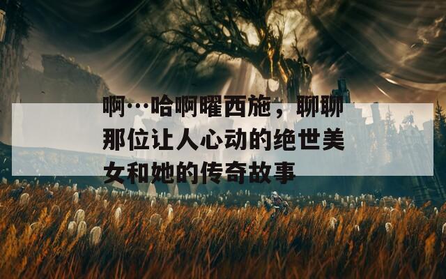 啊…哈啊曜西施，聊聊那位讓人心動的絕世美女和她的傳奇故事