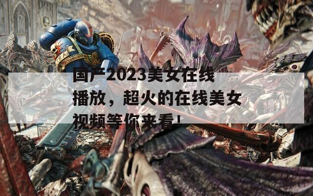 國產(chǎn)2023美女在線播放，超火的在線美女視頻等你來看！