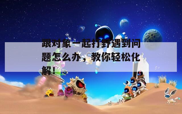 跟對(duì)象一起打野遇到問(wèn)題怎么辦，教你輕松化解！