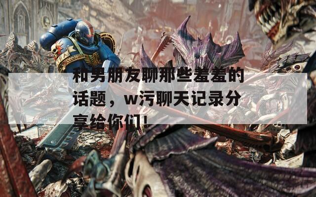 和男朋友聊那些羞羞的話題，w污聊天記錄分享給你們！