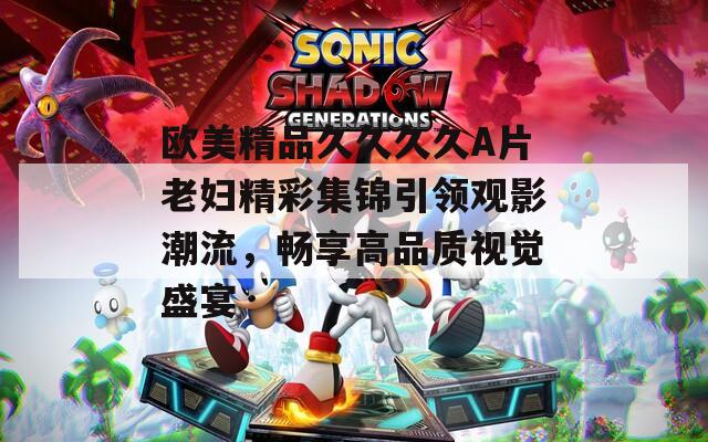 歐美精品久久久久A片老婦精彩集錦引領觀影潮流，暢享高品質(zhì)視覺盛宴