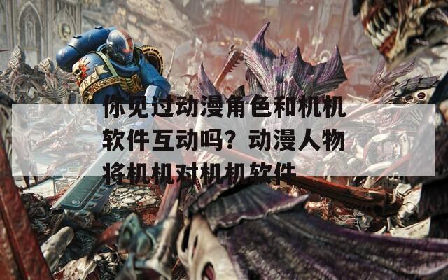 你見過動漫角色和機(jī)機(jī)軟件互動嗎？動漫人物將機(jī)機(jī)對機(jī)機(jī)軟件
