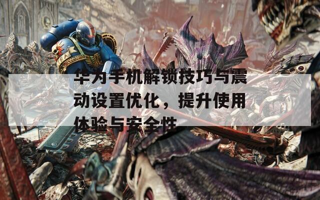 華為手機(jī)解鎖技巧與震動設(shè)置優(yōu)化，提升使用體驗(yàn)與安全性
