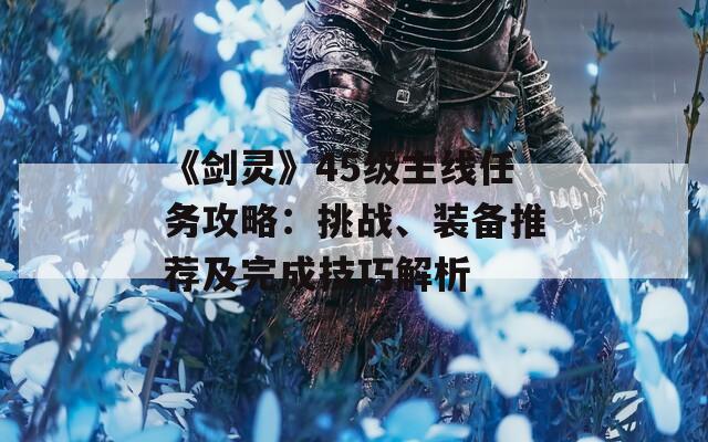 《劍靈》45級主線任務(wù)攻略：挑戰(zhàn)、裝備推薦及完成技巧解析