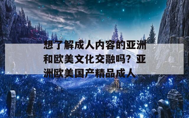 想了解成人內容的亞洲和歐美文化交融嗎？亞洲歐美國產精品成人